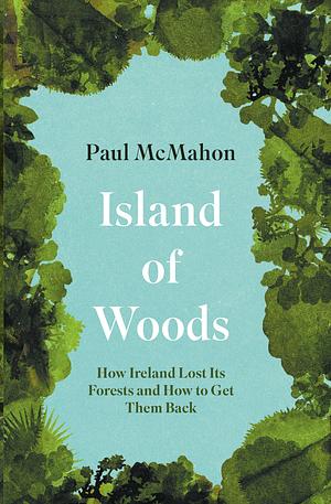 Island of Woods: How Ireland Lost Its Forests and How to Get Them Back by Paul McMahon