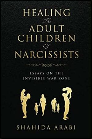 Healing the Adult Children of Narcissists: Essays on The Invisible War Zone and Exercises for Recovery by Shahida Arabi