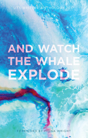 And Watch the Whale Explode: UTS Writers Anthology 2017 by UTS Writers Anthology, Fiona Wright