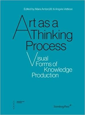 Art as Thinking Process: Visual Forms of Knowledge Production by Mara Ambrozic, Angela Vettese