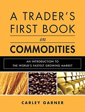 A Trader's First Book on Commodities: An Introduction to the World's Fastest Growing Market by Carley Garner