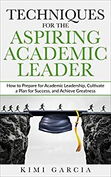 Techniques for the Aspiring Academic Leader: How to Prepare for Academic Leadership, Cultivate a Plan for Success, and Achieve Greatness by Kimi Garcia