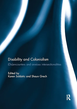 Disability and Colonialism: (dis)encounters and Anxious Intersectionalities by Karen Soldatic, Shaun Grech