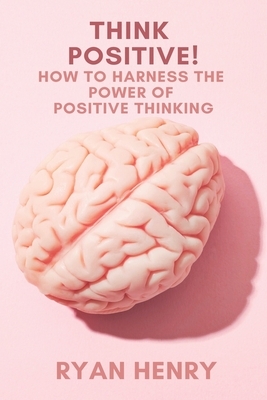 Think Positive! How to Harness the Power of Positive Thinking by Ryan Henry