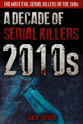 2010s - A Decade of Serial Killers: The Most Evil Serial Killers of the 2010s by Jack Smith