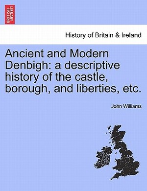 Ancient and Modern Denbigh: A Descriptive History of the Castle, Borough, and Liberties, Etc. by John Williams