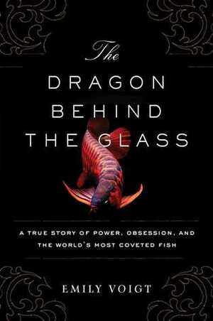 The Dragon Behind the Glass: A True Story of Power, Obsession, and the World's Most Coveted Fish by Emily Voigt