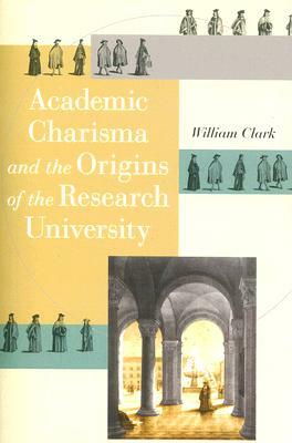 Academic Charisma and the Origins of the Research University by William Clark