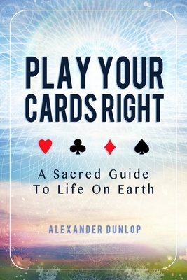 Play Your Cards Right: A Sacred Guide To Life On Earth by Alexander Dunlop