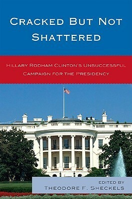Cracked But Not Shattered: Hilary Rodham Clinton's Unsuccessful Campaign for the Presidency by Theodore F. Sheckels