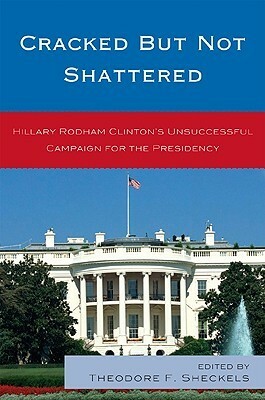Cracked But Not Shattered: Hilary Rodham Clinton's Unsuccessful Campaign for the Presidency by Theodore F. Sheckels