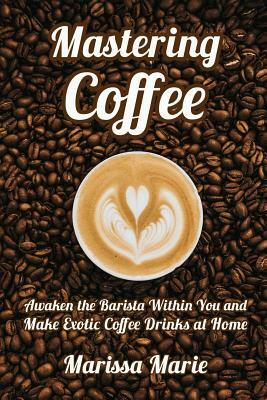 Mastering Coffee: Awaken the Barista Within You and Make Exotic Coffee Drinks at Home by Marissa Marie