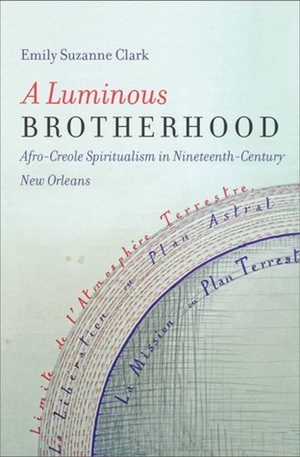 A Luminous Brotherhood: Afro-Creole Spiritualism in Nineteenth-Century New Orleans by Emily Suzanne Clark