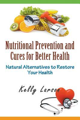 Nutritional Prevention and Cures for Better Health: Natural Alternatives to Restore Your Health by Kelly Larson