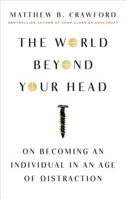 The World Beyond Your Head: On Becoming an Individual in an Age of Distraction by Matthew B. Crawford