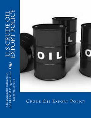 U.S Crude Oil Export Policy: Crude Export Policy by Congressional Research Service, Chukwuemeka Harrison Udemezue