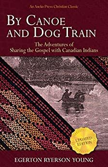 By Canoe and Dog Train: The Adventures of Sharing the Gospel with Canadian Indians by Egerton Ryerson Young
