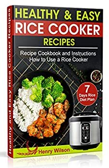 Healthy and Easy Rice Cooker Recipes: Best Whole Food Rice Cooker Recipe Cookbook and Instructions How to Use a Rice Cooker (+ Weight Loss Rice Recipe, 7 days Rice Diet Plan) by Henry Wilson