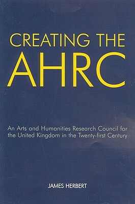 Creating the AHRC: An Arts and Humanities Research Council for the United Kingdom in the Twenty-First Century by James Herbert