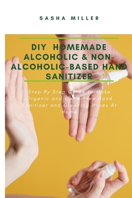 DIY Homemade Alcoholic & Non-Alcoholic-Based Hand Sanitizer: Step By Step Guide to Make Organic and Germ-Free Hand Sanitizer and Cleaning Wipes At Hom by Sasha Miller