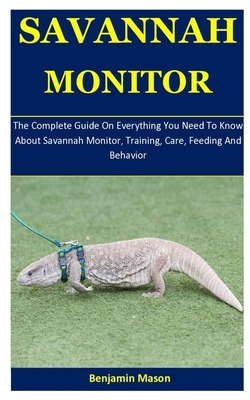 Savannah Monitor: The Complete Guide On Everything You Need To Know About Savannah Monitor, Training, Care, Feeding And Behavior by Benjamin Mason