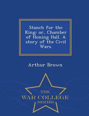 Stanch for the King: Or, Chamber of Honing Hall. a Story of the Civil Wars. - War College Series by Arthur Brown