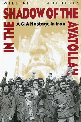 In the Shadow of the Ayatollah: A CIA Hostage in Iran by William Daugherty