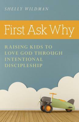 First Ask Why: Raising Kids to Love God Through Intentional Discipleship by Shelly Wildman