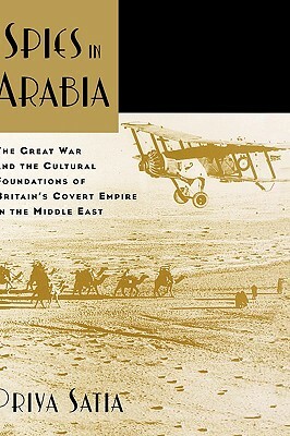 Spies in Arabia: The Great War and the Cultural Foundations of Britain's Covert Empire in the Middle East by Priya Satia