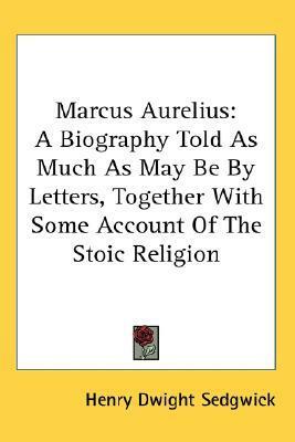 Marcus Aurelius: A Biography Told As Much As May Be By Letters, Together With Some Account Of The Stoic Religion by Henry Dwight Sedgwick