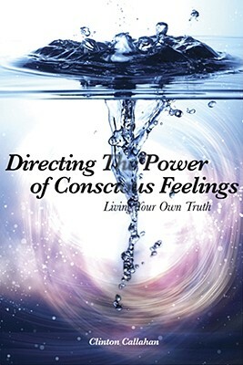 Directing the Power of Conscious Feelings: Living Your Own Truth by Clinton Callahan