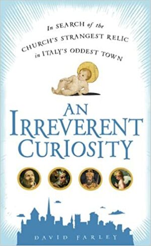 An Irreverent Curiosity: In Search of the Church's Strangest Relic in Italy's Oddest Town by David Farley