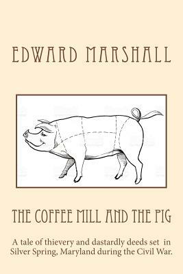 The Coffee Mill and the Pig: A tale of thievery and dastardly deeds in Silver Spring, Maryland set during the Civil War. by Edward Marshall
