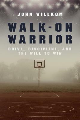 Walk-On Warrior: Drive, Discipline, and the Will to Win by John Willkom