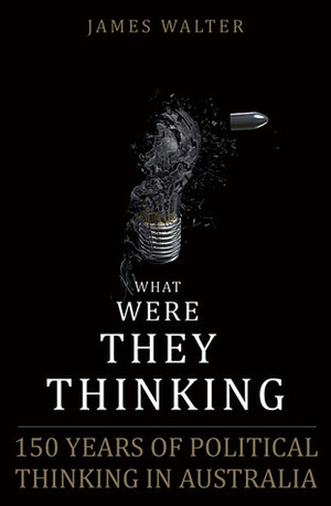 What Were They Thinking: 150 Years of Political Thinking in Australia by James Walter