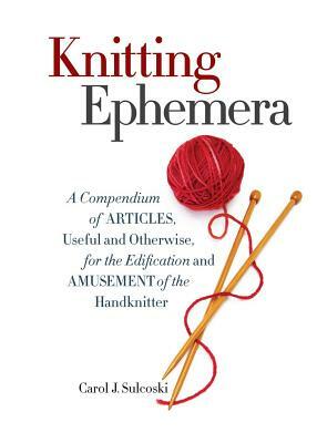 Knitting Ephemera: A Compendium of Articles, Useful and Otherwise, for the Edification and Amusement of the Handknitter by Carol J. Sulcoski