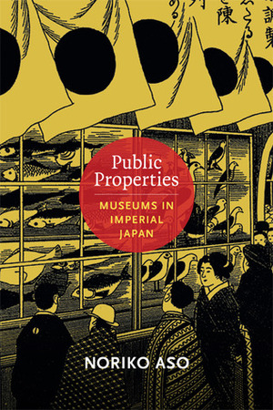 Public Properties: Museums in Imperial Japan by Noriko Aso