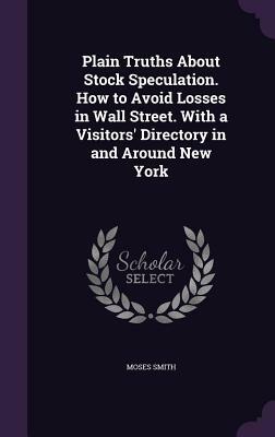 Plain Truths about Stock Speculation. How to Avoid Losses in Wall Street. with a Visitors' Directory in and Around New York by Moses Smith