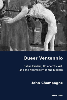 Queer Ventennio; Italian Fascism, Homoerotic Art, and the Nonmodern in the Modern by John Champagne