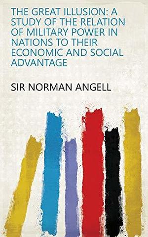 The Great Illusion: A Study of the Relation of Military Power in Nations to Their Economic and Social Advantage by Norman Angell, Norman Angell