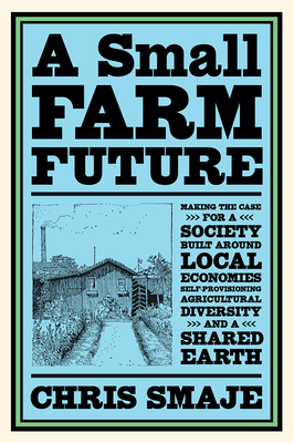 A Small Farm Future: Making the Case for a Society Built Around Local Economies, Self-Provisioning, Agricultural Diversity and a Shared Ear by Chris Smaje