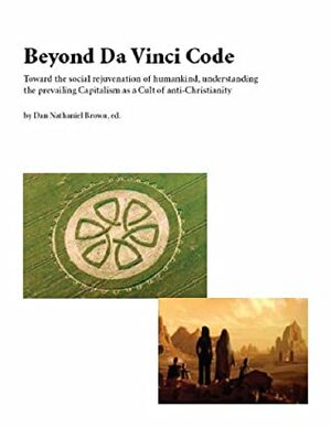 Beyond Da Vinci Code : Toward the Social Rejuvenation of Humankind, Understanding the Prevailing Capitalism as a Cult of Anti-Christianity by Dan Nathaniel Brown
