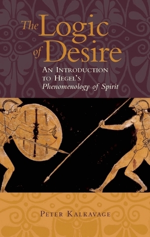 The Logic of Desire: An Introduction to Hegel's Phenomenology of Spirit by Peter Kalkavage