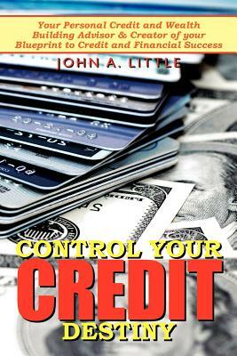 Control Your Credit Destiny: Your Personal Credit and Wealth Building Advisor & Creator of Your Blueprint to Credit and Financial Success by John A. Little