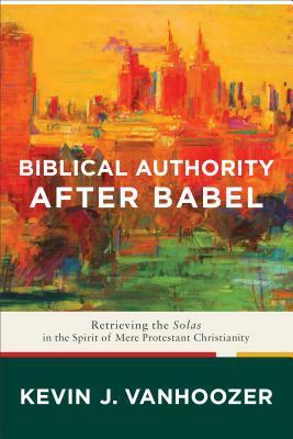 Biblical Authority After Babel: Retrieving the Solas in the Spirit of Mere Protestant Christianity by Kevin J. Vanhoozer