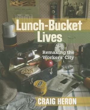 Lunch-Bucket Lives: Remaking the Workers' City by Craig Heron