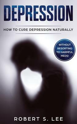 Depression: How to Cure Depression Naturally Without Resorting to Harmful Meds by Robert Lee