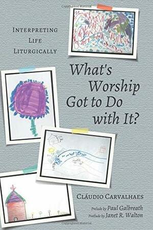What's Worship Got to Do with It?: Interpreting Life Liturgically by Cláudio Carvalhaes, Janet R. Walton, Paul Galbreath
