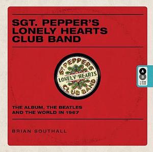 Sgt. Pepper's Lonely Hearts Club Band: The Album, the Beatles and the World In 1967 by Brian Southall