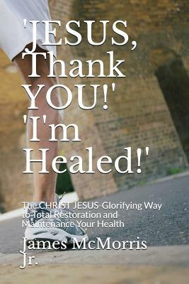 'JESUS, Thank YOU!' 'I'm Healed!': The CHRIST JESUS-Glorifying Way to Total Restoration and Maintenance Your Health by Jesus Christ, James McMorris